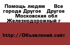 Помощь людям . - Все города Другое » Другое   . Московская обл.,Железнодорожный г.